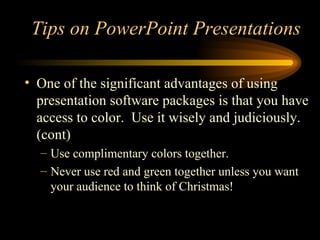 One of the significant advantages of using presentation software packages is that you have access to color.  Use it wisely and judiciously.(cont) Use complimentary colors together. Never use red and green together unless you want your audience to think of Christmas! Tips on PowerPoint Presentations 