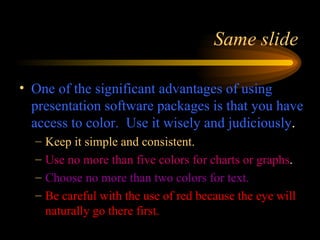 One of the significant advantages of using presentation software packages is that you have access to color.  Use it wisely and judiciously . Keep it simple and consistent. Use no more than five colors for charts or graphs . Choose no more than two colors for text. Be careful with the use of red because the eye will   naturally go there first. Same slide 