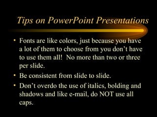 Fonts are like colors, just because you have a lot of them to choose from you don’t have to use them all!  No more than two or three per slide. Be consistent from slide to slide. Don’t overdo the use of italics, bolding and shadows and like e-mail, do NOT use all caps. Tips on PowerPoint Presentations 