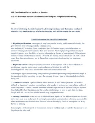 Q4. Explain the different barriers to listening.

List the differences between Discriminative listening and comprehension listening.


Ans.


Barriers to listening A pointed out earlier, listening is not easy and there are a number of
obstacles that stand in the way of effective listening, both within outside the workplace.



                           These barriers may be categorized as follows.

1. Physiological Barriers: - some people may have genuine hearing problems or deficiencies that
prevent them from listening properly. Once detected,
date andgenerally be treated. Some people may have difficulties in processinginformation, or
memory related problem which make them poor listeners. Another physiological barrier is rapid
though. Listeners have the ability to process information at the rate of approximately 500 words per
minute, whereas speaker talks at around 120 words per minute. Since listeners are left with a lot of
spare time, there attention may not be focused on words the speaker is saying, but may under
elsewhere.

2. Physical Barriers: - These referred to distraction in the averment such as the sound of an air
conditioner, cigarette smoke, or an overheated room, which interfere with the
listening process. They could also be in the form of information overload.

For example, if you are in meeting with your manager and the phone rings and your mobile beeps at
the same time to let u know that you have the message. It is very hard to listen carefully to what is
being said.

3. Attitudinal Barriers :- pre occupation which personal or work related problems can make it
difficult to focus one‟s attention completely on what speaker is saying, even what is being said is of
crime importance. Another common attitudinal barrier is egocentrism or the belief that you are more
knowledgeable when the speaker and that you have nothing new to have to learn from his ideas.
People with this kind of close minded attitude may very poor listeners.

4. Wrong Assumptions:- The success of communication depend on the both the sender and receiver,
as we have seen in an earlier unit. It is wrong to assume that communication is the sole responsibility
of the sender or the speaker and those listeners have no role to play. Such an assumption can be big
barrier to listening

For example, a brilliant speech or presentation, however welldelivered, is wasted if the receiver is not
listening at the other end.
 