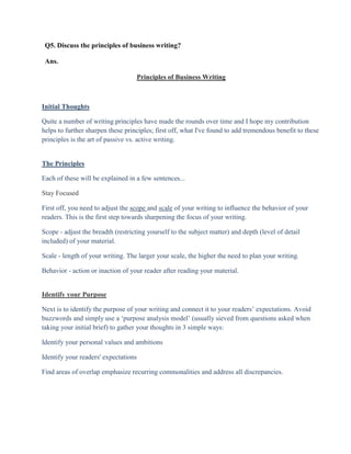 Q5. Discuss the principles of business writing?

 Ans.

                                    Principles of Business Writing



Initial Thoughts

Quite a number of writing principles have made the rounds over time and I hope my contribution
helps to further sharpen these principles; first off, what I've found to add tremendous benefit to these
principles is the art of passive vs. active writing.


The Principles

Each of these will be explained in a few sentences...

Stay Focused

First off, you need to adjust the scope and scale of your writing to influence the behavior of your
readers. This is the first step towards sharpening the focus of your writing.

Scope - adjust the breadth (restricting yourself to the subject matter) and depth (level of detail
included) of your material.

Scale - length of your writing. The larger your scale, the higher the need to plan your writing.

Behavior - action or inaction of your reader after reading your material.


Identify your Purpose

Next is to identify the purpose of your writing and connect it to your readers‟ expectations. Avoid
buzzwords and simply use a „purpose analysis model‟ (usually sieved from questions asked when
taking your initial brief) to gather your thoughts in 3 simple ways:

Identify your personal values and ambitions

Identify your readers' expectations

Find areas of overlap emphasize recurring commonalities and address all discrepancies.
 