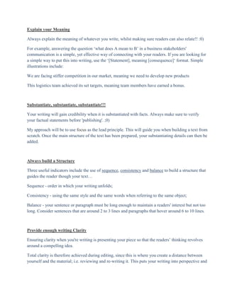 Explain your Meaning

Always explain the meaning of whatever you write, whilst making sure readers can also relate!! :0)

For example, answering the question „what does A mean to B‟ in a business stakeholders'
communication is a simple, yet effective way of connecting with your readers. If you are looking for
a simple way to put this into writing, use the „[Statement], meaning [consequence]„ format. Simple
illustrations include:

We are facing stiffer competition in our market, meaning we need to develop new products

This logistics team achieved its set targets, meaning team members have earned a bonus.



Substantiate, substantiate, substantiate!!!

Your writing will gain credibility when it is substantiated with facts. Always make sure to verify
your factual statements before 'publishing'. ;0)

My approach will be to use focus as the lead principle. This will guide you when building a text from
scratch. Once the main structure of the text has been prepared, your substantiating details can then be
added.



Always build a Structure

Three useful indicators include the use of sequence, consistency and balance to build a structure that
guides the reader though your text…

Sequence - order in which your writing unfolds;

Consistency - using the same style and the same words when referring to the same object;

Balance - your sentence or paragraph must be long enough to maintain a readers' interest but not too
long. Consider sentences that are around 2 to 3 lines and paragraphs that hover around 6 to 10 lines.



Provide enough writing Clarity

Ensuring clarity when you're writing is presenting your piece so that the readers‟ thinking revolves
around a compelling idea.

Total clarity is therefore achieved during editing, since this is where you create a distance between
yourself and the material; i.e. reviewing and re-writing it. This puts your writing into perspective and
 