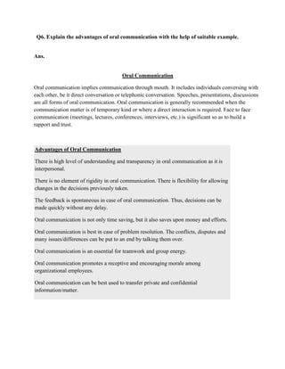 Q6. Explain the advantages of oral communication with the help of suitable example.


Ans.


                                        Oral Communication

Oral communication implies communication through mouth. It includes individuals conversing with
each other, be it direct conversation or telephonic conversation. Speeches, presentations, discussions
are all forms of oral communication. Oral communication is generally recommended when the
communication matter is of temporary kind or where a direct interaction is required. Face to face
communication (meetings, lectures, conferences, interviews, etc.) is significant so as to build a
rapport and trust.



Advantages of Oral Communication

There is high level of understanding and transparency in oral communication as it is
interpersonal.

There is no element of rigidity in oral communication. There is flexibility for allowing
changes in the decisions previously taken.

The feedback is spontaneous in case of oral communication. Thus, decisions can be
made quickly without any delay.

Oral communication is not only time saving, but it also saves upon money and efforts.

Oral communication is best in case of problem resolution. The conflicts, disputes and
many issues/differences can be put to an end by talking them over.

Oral communication is an essential for teamwork and group energy.

Oral communication promotes a receptive and encouraging morale among
organizational employees.

Oral communication can be best used to transfer private and confidential
information/matter.
 