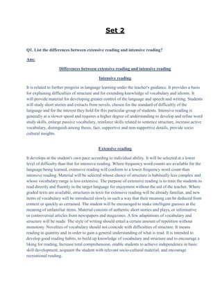Set 2

Q1. List the differences between extensive reading and intensive reading?

Ans:

                   Differences between extensive reading and intensive reading

                                           Intensive reading

It is related to further progress in language learning under the teacher's guidance. It provides a basis
for explaining difficulties of structure and for extending knowledge of vocabulary and idioms. It
will provide material for developing greater control of the language and speech and writing. Students
will study short stories and extracts from novels, chosen for the standard of difficultly of the
language and for the interest they hold for this particular group of students. Intensive reading is
generally at a slower speed and requires a higher degree of understanding to develop and refine word
study skills, enlarge passive vocabulary, reinforce skills related to sentence structure, increase active
vocabulary, distinguish among thesis, fact, supportive and non-supportive details, provide socio
cultural insights.


                                          Extensive reading

It develops at the student's own pace according to individual ability. It will be selected at a lower
level of difficulty than that for intensive reading. Where frequency word counts are available for the
language being learned, extensive reading will conform to a lower frequency word count than
intensive reading. Material will be selected whose choice of structure is habitually less complex and
whose vocabulary range is less extensive. The purpose of extensive reading is to train the students to
read directly and fluently in the target language for enjoyment without the aid of the teacher. Where
graded texts are available, structures in texts for extensive reading will be already familiar, and new
items of vocabulary will be introduced slowly in such a way that their meaning can be deduced from
context or quickly as certained. The student will be encouraged to make intelligent guesses at the
meaning of unfamiliar items. Material consists of authentic short stories and plays, or informative
or controversial articles from newspapers and magazines. A few adaptations of vocabulary and
structure will be made. The style of writing should entail a certain amount of repetition without
monotony. Novelties of vocabulary should not coincide with difficulties of structure. It means
reading in quantity and in order to gain a general understanding of what is read. It is intended to
develop good reading habits, to build up knowledge of vocabulary and structure and to encourage a
liking for reading, Increase total comprehension, enable students to achieve independence in basic
skill development, acquaint the student with relevant socio-cultural material, and encourage
recreational reading.
 