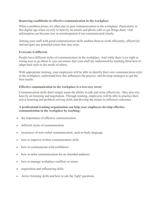 Removing roadblocks to effective communication in the workplace
When a problem arises, it's often due to poor communication in the workplace. Particularly in
this digital age when we rely so heavily on emails and phone calls to get things done, vital
information can become lost or misinterpreted if not communicated clearly.

Arming your staff with good communication skills enables them to work efficiently, effectively
and navigate any potential issues that may arise.

Everyone is different
People have different styles of communication in the workplace. And while there is no right or
wrong way to go about it, you can ensure that your staff are understood by teaching them how to
adapt their style to the needs of others.

With appropriate training, your employees will be able to identify their own communication style
in the workplace, understand how this influences the process, and develop strategies to get the
best results.

Effective communication in the workplace is a two-way street
Communication skills don't simply mean the ability to talk and write effectively - they also rely
heavily on listening and negotiation. Through training, employees will be able to practice their
active listening and problem-solving skills and develop the means to influence outcomes.

A professional training organization can help your employees develop effective
communication in the workplace by teaching:

 the importance of effective communication

 different styles of communication

 awareness of non-verbal communication, such as body language

 how to improve written communication skills

 how to communicate with confidence

 how to tailor communication for an intended audience

 how to manage workplace conflicts or issues

 negotiation and influencing skills

 Active listening skills and how to ask the 'right' questions.
 