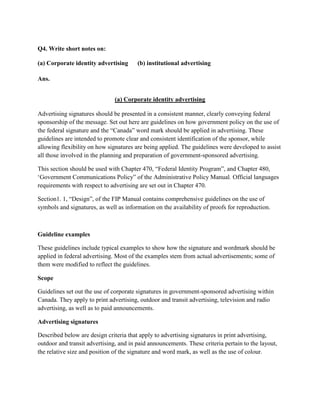 Q4. Write short notes on:

(a) Corporate identity advertising      (b) institutional advertising

Ans.


                               (a) Corporate identity advertising

Advertising signatures should be presented in a consistent manner, clearly conveying federal
sponsorship of the message. Set out here are guidelines on how government policy on the use of
the federal signature and the “Canada” word mark should be applied in advertising. These
guidelines are intended to promote clear and consistent identification of the sponsor, while
allowing flexibility on how signatures are being applied. The guidelines were developed to assist
all those involved in the planning and preparation of government-sponsored advertising.

This section should be used with Chapter 470, “Federal Identity Program”, and Chapter 480,
„Government Communications Policy” of the Administrative Policy Manual. Official languages
requirements with respect to advertising are set out in Chapter 470.

Section1. 1, “Design”, of the FIP Manual contains comprehensive guidelines on the use of
symbols and signatures, as well as information on the availability of proofs for reproduction.



Guideline examples

These guidelines include typical examples to show how the signature and wordmark should be
applied in federal advertising. Most of the examples stem from actual advertisements; some of
them were modified to reflect the guidelines.

Scope

Guidelines set out the use of corporate signatures in government-sponsored advertising within
Canada. They apply to print advertising, outdoor and transit advertising, television and radio
advertising, as well as to paid announcements.

Advertising signatures

Described below are design criteria that apply to advertising signatures in print advertising,
outdoor and transit advertising, and in paid announcements. These criteria pertain to the layout,
the relative size and position of the signature and word mark, as well as the use of colour.
 