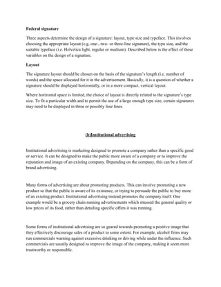 Federal signature

Three aspects determine the design of a signature: layout, type size and typeface. This involves
choosing the appropriate layout (e.g. one-, two- or three-line signature), the type size, and the
suitable typeface (i.e. Helvetica light, regular or medium). Described below is the effect of these
variables on the design of a signature.

Layout

The signature layout should be chosen on the basis of the signature‟s length (i.e. number of
words) and the space allocated for it in the advertisement. Basically, it is a question of whether a
signature should be displayed horizontally, or in a more compact, vertical layout.

Where horizontal space is limited, the choice of layout is directly related to the signature‟s type
size. To fit a particular width and to permit the use of a large enough type size, certain signatures
may need to be displayed in three or possibly four lines.




                                   (b)Institutional advertising


Institutional advertising is marketing designed to promote a company rather than a specific good
or service. It can be designed to make the public more aware of a company or to improve the
reputation and image of an existing company. Depending on the company, this can be a form of
brand advertising.


Many forms of advertising are about promoting products. This can involve promoting a new
product so that the public is aware of its existence, or trying to persuade the public to buy more
of an existing product. Institutional advertising instead promotes the company itself. One
example would be a grocery chain running advertisements which stressed the general quality or
low prices of its food, rather than detailing specific offers it was running.



Some forms of institutional advertising are so geared towards promoting a positive image that
they effectively discourage sales of a product to some extent. For example, alcohol firms may
run commercials warning against excessive drinking or driving while under the influence. Such
commercials are usually designed to improve the image of the company, making it seem more
trustworthy or responsible.
 