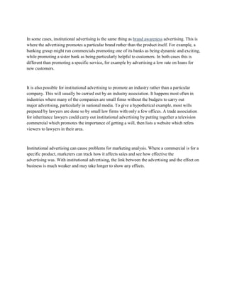 In some cases, institutional advertising is the same thing as brand awareness advertising. This is
where the advertising promotes a particular brand rather than the product itself. For example, a
banking group might run commercials promoting one of its banks as being dynamic and exciting,
while promoting a sister bank as being particularly helpful to customers. In both cases this is
different than promoting a specific service, for example by advertising a low rate on loans for
new customers.



It is also possible for institutional advertising to promote an industry rather than a particular
company. This will usually be carried out by an industry association. It happens most often in
industries where many of the companies are small firms without the budgets to carry out
major advertising, particularly in national media. To give a hypothetical example, most wills
prepared by lawyers are done so by small law firms with only a few offices. A trade association
for inheritance lawyers could carry out institutional advertising by putting together a television
commercial which promotes the importance of getting a will, then lists a website which refers
viewers to lawyers in their area.



Institutional advertising can cause problems for marketing analysis. Where a commercial is for a
specific product, marketers can track how it affects sales and see how effective the
advertising was. With institutional advertising, the link between the advertising and the effect on
business is much weaker and may take longer to show any effects.
 
