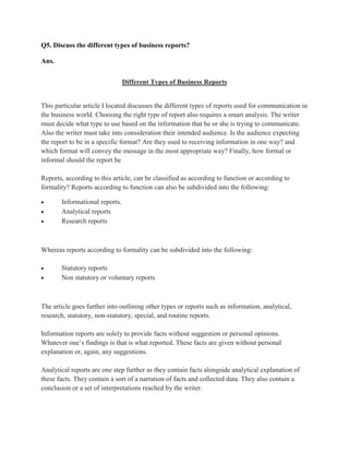 Q5. Discuss the different types of business reports?

Ans.


                                Different Types of Business Reports


This particular article I located discusses the different types of reports used for communication in
the business world. Choosing the right type of report also requires a smart analysis. The writer
must decide what type to use based on the information that he or she is trying to communicate.
Also the writer must take into consideration their intended audience. Is the audience expecting
the report to be in a specific format? Are they used to receiving information in one way? and
which format will convey the message in the most appropriate way? Finally, how formal or
informal should the report be

Reports, according to this article, can be classified as according to function or according to
formality? Reports according to function can also be subdivided into the following:

       Informational reports.
       Analytical reports
       Research reports



Whereas reports according to formality can be subdivided into the following:

       Statutory reports
       Non statutory or voluntary reports



The article goes further into outlining other types or reports such as information, analytical,
research, statutory, non-statutory, special, and routine reports.

Information reports are solely to provide facts without suggestion or personal opinions.
Whatever one‟s findings is that is what reported. These facts are given without personal
explanation or, again, any suggestions.

Analytical reports are one step further as they contain facts alongside analytical explanation of
these facts. They contain a sort of a narration of facts and collected data. They also contain a
conclusion or a set of interpretations reached by the writer.
 