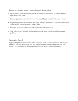 Benefits of training to improve communication in the workplace

 By developing better rapport with co-workers, employees are likely to be happier and more
 successful in their roles.

 Improving employees' morale will make them more likely to remain loyal to your business.

 Improving communication between individuals, teams or departments within your organization
 will streamline business processes and activities.

 Customer retention will be improved through better customer service.

 Staff will learn how to handle difficult situations and resolve conflict before it becomes a
 problem.



Opening the channels
By promoting better communication in the workplace, you'll not only increase the efficiency of
your team, but your organization too. Talk to a training specialist today about how you can
improve the communication skills of your staff to create a more successful business.
 