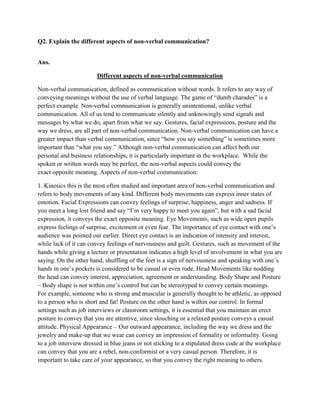 Q2. Explain the different aspects of non-verbal communication?


Ans.

                        Different aspects of non-verbal communication

Non-verbal communication, defined as communication without words. It refers to any way of
conveying meanings without the use of verbal language. The game of “dumb charades” is a
perfect example. Non-verbal communication is generally unintentional, unlike verbal
communication. All of us tend to communicate silently and unknowingly send signals and
messages by what we do, apart from what we say. Gestures, facial expressions, posture and the
way we dress, are all part of non-verbal communication. Non-verbal communication can have a
greater impact than verbal communication, since “how you say something” is sometimes more
important than “what you say.” Although non-verbal communication can affect both our
personal and business relationships, it is particularly important in the workplace. While the
spoken or written words may be perfect, the non-verbal aspects could convey the
exact opposite meaning. Aspects of non-verbal communication:

1. Kinesics this is the most often studied and important area of non-verbal communication and
refers to body movements of any kind. Different body movements can express inner states of
emotion. Facial Expressions can convey feelings of surprise, happiness, anger and sadness. If
you meet a long lost friend and say “I‟m very happy to meet you again”, but with a sad facial
expression, it conveys the exact opposite meaning. Eye Movements, such as wide open pupils
express feelings of surprise, excitement or even fear. The importance of eye contact with one‟s
audience was pointed out earlier. Direct eye contact is an indication of intensity and interest,
while lack of it can convey feelings of nervousness and guilt. Gestures, such as movement of the
hands while giving a lecture or presentation indicates a high level of involvement in what you are
saying. On the other hand, shuffling of the feet is a sign of nervousness and speaking with one‟s
hands in one‟s pockets is considered to be casual or even rude. Head Movements like nodding
the head can convey interest, appreciation, agreement or understanding. Body Shape and Posture
– Body shape is not within one‟s control but can be stereotyped to convey certain meanings.
For example, someone who is strong and muscular is generally thought to be athletic, as opposed
to a person who is short and fat! Posture on the other hand is within our control. In formal
settings such as job interviews or classroom settings, it is essential that you maintain an erect
posture to convey that you are attentive, since slouching or a relaxed posture conveys a casual
attitude. Physical Appearance – Our outward appearance, including the way we dress and the
jewelry and make-up that we wear can convey an impression of formality or informality. Going
to a job interview dressed in blue jeans or not sticking to a stipulated dress code at the workplace
can convey that you are a rebel, non-conformist or a very casual person. Therefore, it is
important to take care of your appearance, so that you convey the right meaning to others.
 