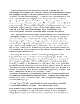 2. Proxemics Proxemics is derived from the word “proximity” or closeness and is the
communication term for personal space and distance. The space and distance which we choose to
keep from people is also part of non-verbal communication. Each of us has our own inner and
outer circles, which differ for different people. Our inner most circle is an “intimate space”, into
which we generally admit only select people such as family and close friends. Next comes a
“personal space” which might include other friends and colleagues or coworkers. These two
spaces involve communication of an informal nature. Most of us also have a “social and public”
space, which includes official or workplace relationships, where the communication is of a more
formal nature. In a business context, it is more relevant to understand the concept of “fixed
space” and “semi-fixed” space. Fixed space means that the physical features of the
work environment such as furniture, room size and seating arrangement are permanent.

3. Time Language This refers to the meaning or importance attached to time and varies between
different people. One person may value time more than another. Similarly, time language also
varies across cultures. In most western cultures for example, punctuality is considered to be
important. Arriving late for a business meeting is inexcusable. In other cultures, it is more
relaxed and time is not given that much importance. We convey messages to others through the
time we spend on a work related activity or by the importance that we give to time. Arriving
early at work or for a job interview shows interest, involvement and seriousness. Spending time
with an employee and giving him suggestions on how to improve his performance shows interest
and involvement in his career growth.

4. Paralanguage Para means “like” or “similar to”, therefore paralanguage means “like
language”. Of all the forms of non-verbal communication, paralanguage is closest to verbal
communication. It refers to the tone of voice with which something is said. In other words, it is
“how” something is said, and not “what” is said. The tone of voice includes the pitch (high or
low pitch), the pace (slow or fast) the emphasis on words and the volume (soft or loud) and can
convey different moods and emotions, as mentioned earlier in this unit. Example: The statement
“I practice good business communication” can be understood in different ways, depending on the
emphasis on certain words. Saying “I practice good business communication” means that I alone
practice it above anyone else. On the other hand, saying “I practice
good business communication” could be interpreted to mean that you communicate particularly
well in a business context, rather than in a general context. The important point to keep in mind
regarding tone of voice is to avoid mixed signals – that is, making sure that what you say is
consistent with how you say it.

5. Physical Context: This refers to the physical environment or surroundings within which
we communicate and includes two aspects – 1) color and layout and 2) design.

Colors are known for their symbolic meaning and have associations with different feelings.
For example, colors like black and grey are associated with death, mourning and negative
feelings. Yellow and green are associated with more positive feelings. Of course, these can also
 