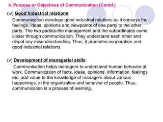 4. Purpose or Objectives of Communication (Contd.)
(iv) Good Industrial relations:
   Communication develops good industrial relations as it conveys the
   feelings, ideas, opinions and viewpoints of one party to the other
   party. The two parties-the management and the subordinates come
   closer through communication. They understand each other and
   dispel any misunderstanding. Thus, it promotes cooperation and
   good industrial relations.

(v) Development of managerial skills:
    Communication helps managers to understand human behavior at
   work. Communication of facts, ideas, opinions, information, feelings
   etc. add value to the knowledge of managers about various
   happenings, in the organization and behavior of people. Thus,
   communication is a process of learning.
 