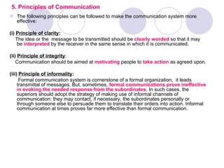 5. Principles of Communication
 The following principles can be followed to make the communication system more
  effective:

(i) Principle of clarity:
    The idea or the message to be transmitted should be clearly worded so that it may
     be interpreted by the receiver in the same sense in which it is communicated.

(ii) Principle of integrity:
    Communication should be aimed at motivating people to take action as agreed upon.

(iii) Principle of informality:
      Formal communication system is cornerstone of a formal organization, it leads
     transmittal of messages. But, sometimes, formal communications prove ineffective
     in evoking the needed response from the subordinates. In such cases, the
     superiors should adopt the strategy of making use of informal channels of
     communication: they may contact, if necessary, the subordinates personally or
     through someone else to persuade them to translate their orders into action. Informal
     communication at times proves far more effective than formal communication.
 