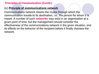 Principles of Communication (Contd.)
(ix) Principle of communications network:
Communications network means the routes through which the
communication travels to its destination, i.e., the person for whom it is
meant. A number of such networks may exist in an organization at a
given point of time; but the management should consider the
effectiveness of the communications network in the given situation, and
its effects on the behavior of the recipient before it finally chooses the
network.
 