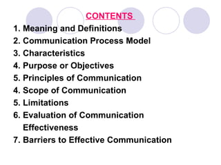 CONTENTS
1. Meaning and Definitions
2. Communication Process Model
3. Characteristics
4. Purpose or Objectives
5. Principles of Communication
4. Scope of Communication
5. Limitations
6. Evaluation of Communication
   Effectiveness
7. Barriers to Effective Communication
 