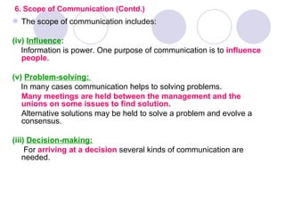 6. Scope of Communication (Contd.)
 The scope of communication includes:

(iv) Influence:
   Information is power. One purpose of communication is to influence
   people.

(v) Problem-solving:
   In many cases communication helps to solving problems.
   Many meetings are held between the management and the
   unions on some issues to find solution.
   Alternative solutions may be held to solve a problem and evolve a
   consensus.

(iii) Decision-making:
     For arriving at a decision several kinds of communication are
    needed.
 