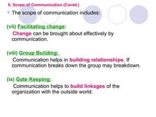 6. Scope of Communication (Contd.)
 The scope of communication includes:

(vii) Facilitating change:
   Change can be brought about effectively by
  communication.

(viii) Group Building:
   Communication helps in building relationships. If
  communication breaks down the group may breakdown.

(ix) Gate Keeping:
    Communication helps to build linkages of the
   organization with the outside world.
 