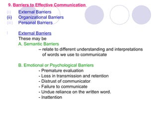 9. Barriers to Effective Communication
(i)     External Barriers
(ii)    Organizational Barriers
(iii)   Personal Barriers

l       External Barriers
        These may be
        A. Semantic Barriers
                  – relate to different understanding and interpretations
                    of words we use to communicate

        B. Emotional or Psychological Barriers
                 - Premature evaluation
                 - Loss in transmission and retention
                 - Distrust of communicator
                 - Failure to communicate
                 - Undue reliance on the written word.
                 - Inattention
 
