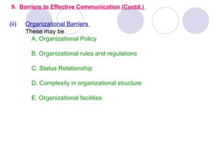 9. Barriers to Effective Communication (Contd.)

(ii)   Organizational Barriers
       These may be
         A. Organizational Policy

         B. Organizational rules and regulations

         C. Status Relationship

         D. Complexity in organizational structure

         E. Organizational facilities
 