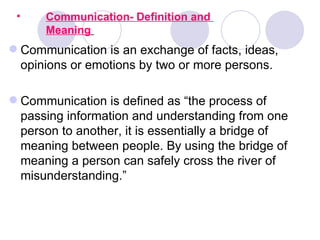 •    Communication- Definition and
      Meaning
 Communication is an exchange of facts, ideas,
  opinions or emotions by two or more persons.

 Communication is defined as “the process of
  passing information and understanding from one
  person to another, it is essentially a bridge of
  meaning between people. By using the bridge of
  meaning a person can safely cross the river of
  misunderstanding.”
 