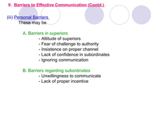 9. Barriers to Effective Communication (Contd.)

(iii) Personal Barriers
        These may be

        A. Barriers in superiors
                - Attitude of superiors
                - Fear of challenge to authority
                - Insistence on proper channel
                - Lack of confidence in subordinates
                - Ignoring communication

        B. Barriers regarding subordinates
                - Unwillingness to communicate
                - Lack of proper incentive
 