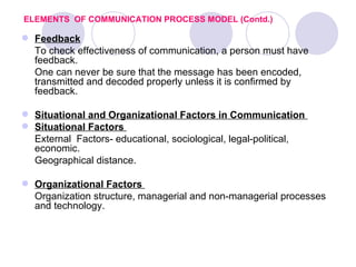 ELEMENTS OF COMMUNICATION PROCESS MODEL (Contd.)

 Feedback
  To check effectiveness of communication, a person must have
  feedback.
  One can never be sure that the message has been encoded,
  transmitted and decoded properly unless it is confirmed by
  feedback.

 Situational and Organizational Factors in Communication
 Situational Factors
  External Factors- educational, sociological, legal-political,
  economic.
  Geographical distance.

 Organizational Factors
  Organization structure, managerial and non-managerial processes
  and technology.
 