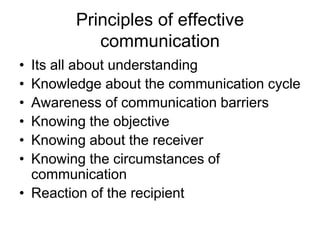 Principles of effective
           communication
• Its all about understanding
• Knowledge about the communication cycle
• Awareness of communication barriers
• Knowing the objective
• Knowing about the receiver
• Knowing the circumstances of
  communication
• Reaction of the recipient
 