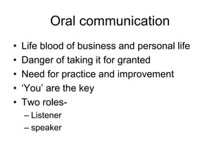 Oral communication
•   Life blood of business and personal life
•   Danger of taking it for granted
•   Need for practice and improvement
•   ‘You’ are the key
•   Two roles-
    – Listener
    – speaker
 