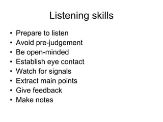 Listening skills
•   Prepare to listen
•   Avoid pre-judgement
•   Be open-minded
•   Establish eye contact
•   Watch for signals
•   Extract main points
•   Give feedback
•   Make notes
 