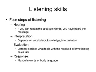 Listening skills
• Four steps of listening
  – Hearing
     • If you can repeat the speakers words, you have heard the
       message
  – Interpretation
     • Depends on vocabulary, knowledge, interpretation
  – Evaluation
     • Listener decides what to do with the received information: eg
       sales talk
  – Response
     • Maybe in words or body language
 