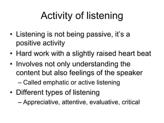 Activity of listening
• Listening is not being passive, it’s a
  positive activity
• Hard work with a slightly raised heart beat
• Involves not only understanding the
  content but also feelings of the speaker
  – Called emphatic or active listening
• Different types of listening
  – Appreciative, attentive, evaluative, critical
 