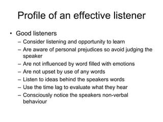 Profile of an effective listener
• Good listeners
  – Consider listening and opportunity to learn
  – Are aware of personal prejudices so avoid judging the
    speaker
  – Are not influenced by word filled with emotions
  – Are not upset by use of any words
  – Listen to ideas behind the speakers words
  – Use the time lag to evaluate what they hear
  – Consciously notice the speakers non-verbal
    behaviour
 