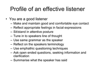 Profile of an effective listener
• You are a good listener
  – Make and maintain good and comfortable eye contact
  – Reflect appropriate feelings in facial expressions
  – Sit/stand in attentive posture
  – Tune in to speakers line of thought
  – Use same grammar as the speaker
  – Reflect on the speakers terminology
  – Use emphathic questioning techniques
  – Ask open ended questions, seeking information and
    clarification
  – Summarise what the speaker has said
 