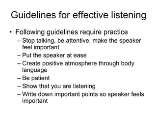 Guidelines for effective listening
• Following guidelines require practice
  – Stop talking, be attentive, make the speaker
    feel important
  – Put the speaker at ease
  – Create positive atmosphere through body
    language
  – Be patient
  – Show that you are listening
  – Write down important points so speaker feels
    important
 