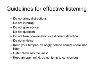 Guidelines for effective listening
 – Do not allow distractions
 – Do not interrupt
 – Do not give advice
 – Do not question
 – Do not take conversation in a different direction
 – Do not criticise
 – Keep your temper- an angry person cannot speak nor
   listen
 – Listen ‘between the lines’
 – Keep an open mind, do not jump to conclusions
 