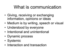What is communication
• Giving, receiving or exchanging
  information, opinions or ideas
• Medium is by writing, speech or visual
• Understood by everyone
• Intentional and unintentional
• Dynamic process
• Systemic
• Interaction and transaction
 