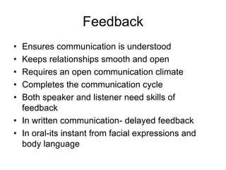 Feedback
• Ensures communication is understood
• Keeps relationships smooth and open
• Requires an open communication climate
• Completes the communication cycle
• Both speaker and listener need skills of
  feedback
• In written communication- delayed feedback
• In oral-its instant from facial expressions and
  body language
 