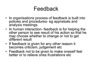 Feedback
• In organisations process of feedback is built into
  policies and procedures- eg appraisals and
  analysis meetings
• In human interaction- feedback is for helping the
  other person to see result of his action so that he
  may choose whether to change or not to get
  different result
• If feedback is given for any other reason it
  becomes criticism, judgement etc
• Feedback not to be given to make oneself feel
  better or to relieve ones frustrations etc
 