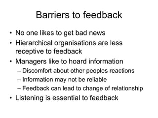 Barriers to feedback
• No one likes to get bad news
• Hierarchical organisations are less
  receptive to feedback
• Managers like to hoard information
  – Discomfort about other peoples reactions
  – Information may not be reliable
  – Feedback can lead to change of relationship
• Listening is essential to feedback
 