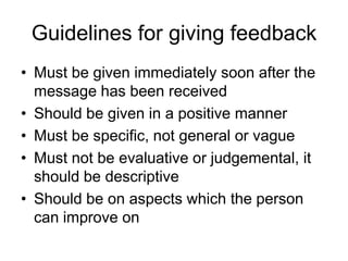 Guidelines for giving feedback
• Must be given immediately soon after the
  message has been received
• Should be given in a positive manner
• Must be specific, not general or vague
• Must not be evaluative or judgemental, it
  should be descriptive
• Should be on aspects which the person
  can improve on
 