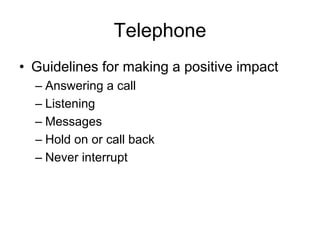 Telephone
• Guidelines for making a positive impact
  – Answering a call
  – Listening
  – Messages
  – Hold on or call back
  – Never interrupt
 