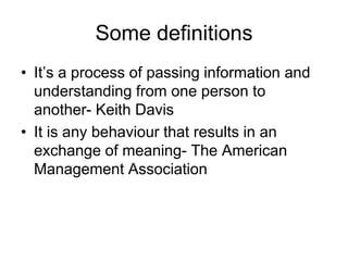 Some definitions
• It’s a process of passing information and
  understanding from one person to
  another- Keith Davis
• It is any behaviour that results in an
  exchange of meaning- The American
  Management Association
 