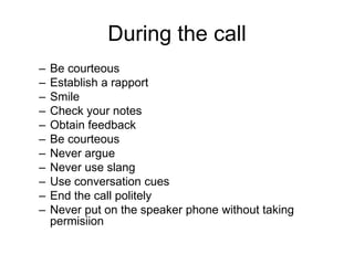 During the call
–   Be courteous
–   Establish a rapport
–   Smile
–   Check your notes
–   Obtain feedback
–   Be courteous
–   Never argue
–   Never use slang
–   Use conversation cues
–   End the call politely
–   Never put on the speaker phone without taking
    permisiion
 