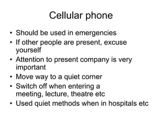 Cellular phone
• Should be used in emergencies
• If other people are present, excuse
  yourself
• Attention to present company is very
  important
• Move way to a quiet corner
• Switch off when entering a
  meeting, lecture, theatre etc
• Used quiet methods when in hospitals etc
 
