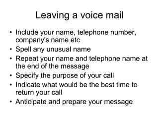 Leaving a voice mail
• Include your name, telephone number,
  company's name etc
• Spell any unusual name
• Repeat your name and telephone name at
  the end of the message
• Specify the purpose of your call
• Indicate what would be the best time to
  return your call
• Anticipate and prepare your message
 