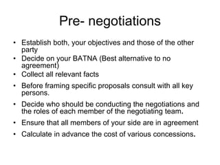 Pre- negotiations
• Establish both, your objectives and those of the other
  party
• Decide on your BATNA (Best alternative to no
  agreement)
• Collect all relevant facts
• Before framing specific proposals consult with all key
  persons.
• Decide who should be conducting the negotiations and
  the roles of each member of the negotiating team.
• Ensure that all members of your side are in agreement
• Calculate in advance the cost of various concessions.
 