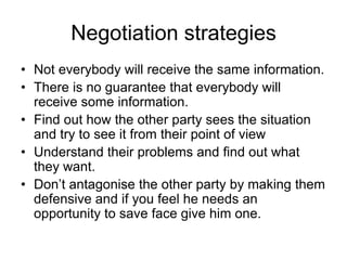 Negotiation strategies
• Not everybody will receive the same information.
• There is no guarantee that everybody will
  receive some information.
• Find out how the other party sees the situation
  and try to see it from their point of view
• Understand their problems and find out what
  they want.
• Don’t antagonise the other party by making them
  defensive and if you feel he needs an
  opportunity to save face give him one.
 