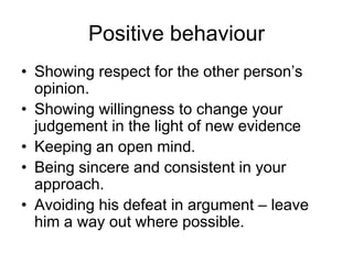 Positive behaviour
• Showing respect for the other person’s
  opinion.
• Showing willingness to change your
  judgement in the light of new evidence
• Keeping an open mind.
• Being sincere and consistent in your
  approach.
• Avoiding his defeat in argument – leave
  him a way out where possible.
 