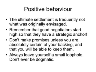 Positive behaviour
• The ultimate settlement is frequently not
  what was originally envisaged.
• Remember that good negotiators start
  high so that they have a strategic anchor!
• Don’t make promises unless you are
  absolutely certain of your backing, and
  that you will be able to keep them.
• Always leave yourself a small loophole.
  Don’t ever be dogmatic.
 